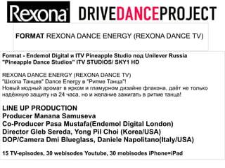 FORMAT REXONA DANCE ENERGY (REXONA DANCE TV)

Format - Endemol Digital и ITV Pineapple Studio под Unilever Russia
"Pineapple Dance Studios" ITV STUDIOS/ SKY1 HD

REXONA DANCE ENERGY (REXONA DANCE TV)
"Школа Танцев" Dance Energy в "Ритме Танца"!
Новый модный аромат в ярком и гламурном дизайне флакона, даёт не только
надёжную защиту на 24 часа, но и желание зажигать в ритме танца!

LINE UP PRODUCTION
Producer Manana Samuseva
Сo-Producer Pasa Mustafa(Endemol Digital London)
Director Gleb Sereda, Yong Pil Choi (Korea/USA)
DOP/Camera Dmi Blueglass, Daniele Napolitano(Italy/USA)
15 TV-episodes, 30 webisodes Youtube, 30 mobisodes iPhone=iPad
 