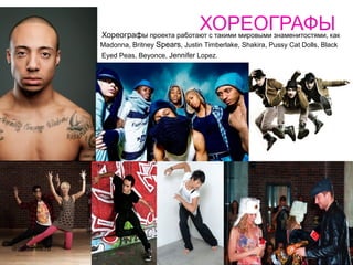 ХОРЕОГРАФЫ
                Хореографы проекта работают с такими мировыми знаменитостями, как
                Madonna, Britney Spears, Justin Timberlake, Shakira, Pussy Cat Dolls, Black
                Eyed Peas, Beyonce, Jennifer Lopez.




drivedance.ru
 