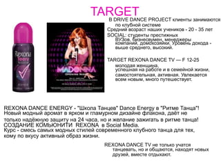 TARGET В DRIVE DANCE PROJECT клиенты занимаются
                                         по клубной системе
                                     Средний возраст наших учеников - 20 - 35 лет
                                     SOCIAL: студенты престижных
                                         ВУЗов, бизнесвумен, менеджеры
                                         компаний, домохозяйки. Уровень дохода -
                                         выше среднего, высокий.

                                     TARGET REXONA DANCE TV — F 12-25
                                        молодая женщина,
                                        успешная на работе и в семейной жизни,
                                        самостоятельная, активная. Увлекается
                                        всем новым, много путешествует.




REXONA DANCE ENERGY - "Школа Танцев" Dance Energy в "Ритме Танца"!
Новый модный аромат в ярком и гламурном дизайне флакона, даёт не
только надёжную защиту на 24 часа, но и желание зажигать в ритме танца!
СОЗДАНИЕ КОМЬЮНИТИ REXONA в Social Media.
Курс - смесь самых модных стилей современного клубного танца для тех,
кому по вкусу активный образ жизни.
                                    REXONA DANCE TV не только учатся
                                      танцевать, но и общаются, находят новых
                                      друзей, вместе отдыхают.
 
