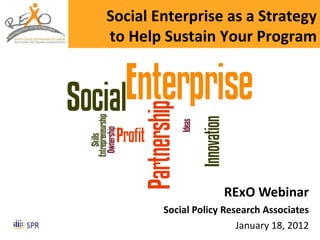 RExO Webinar Social Policy Research Associates January 18, 2012 Social Enterprise as a Strategy to Help Sustain Your Program 
