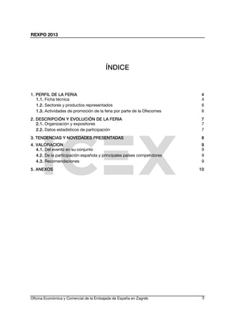REXPO 2013
Oficina Económica y Comercial de la Embajada de España en Zagreb 3
ÍNDÍNDÍNDÍNDIIIICECECECE
1. PERFIL DE LA FERI1. PERFIL DE LA FERI1. PERFIL DE LA FERI1. PERFIL DE LA FERIAAAA 4444
1.1.1.1.1.1.1.1. Ficha técnica 4
1.2.1.2.1.2.1.2. Sectores y productos representados 6
1.3.1.3.1.3.1.3. Actividades de promoción de la feria por parte de la Ofecomes 6
2. DESCRIP2. DESCRIP2. DESCRIP2. DESCRIPCIÓN Y EVOLUCIÓN DECIÓN Y EVOLUCIÓN DECIÓN Y EVOLUCIÓN DECIÓN Y EVOLUCIÓN DE LA FERIALA FERIALA FERIALA FERIA 7777
2.1.2.1.2.1.2.1. Organización y expositores 7
2.2.2.2.2.2.2.2. Datos estadísticos de participación 7
3. TENDENCIAS Y NOVE3. TENDENCIAS Y NOVE3. TENDENCIAS Y NOVE3. TENDENCIAS Y NOVEDADES PRESENTADASDADES PRESENTADASDADES PRESENTADASDADES PRESENTADAS 8888
4. VALORACION4. VALORACION4. VALORACION4. VALORACION 9999
4.1.4.1.4.1.4.1. Del evento en su conjunto 9
4.2.4.2.4.2.4.2. De la participación española y principales países competidores 9
4.3.4.3.4.3.4.3. Recomendaciones 9
5. ANEXOS5. ANEXOS5. ANEXOS5. ANEXOS 10101010
 