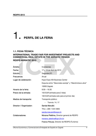 REXPO 2013
Oficina Económica y Comercial de la Embajada de España en Zagreb 4
1. PERFIL DE LA FERIA
1.1. FICHA TÉCNICA
INTERNATIONAL TRADE FAIR FOR INVESTMENT PROJECTS AND
COMMERCIAL REAL ESTATE IN THE ADRIATIC REGION
REXPO ADRIATIC 2013
ÁmbitoÁmbitoÁmbitoÁmbito:::: Inversiones
FeFeFeFecha:cha:cha:cha: 17 y 18 de Abril de 2013
Edición:Edición:Edición:Edición: Segunda (2ª)
Frecuencia:Frecuencia:Frecuencia:Frecuencia: Anual
Lugar de celebración:Lugar de celebración:Lugar de celebración:Lugar de celebración: Hypo Expo XXI Business Center
Esquina entre “Slavonske avenije” y “Marohnićeve ulice”
10000 Zagreb
Horario de la feria:Horario de la feria:Horario de la feria:Horario de la feria: 8.00 – 18.30
Precio de la entrada:Precio de la entrada:Precio de la entrada:Precio de la entrada: 150 EUR (entrada para 2 días)
100 EUR (entrada solo para el primer día)
Medios de transporte:Medios de transporte:Medios de transporte:Medios de transporte: Transporte público:
- Tranvía: 14, 17
Director / Organizador:Director / Organizador:Director / Organizador:Director / Organizador: Sanda MarušićSanda MarušićSanda MarušićSanda Marušić
Tfno: +385 1 644 5905
sanda.marusic@rexpo.hr
Colaboradores:Colaboradores:Colaboradores:Colaboradores: Morana Pleština,Morana Pleština,Morana Pleština,Morana Pleština, Director general de REXPO
morana_plestina@upi-2m.hr
Franco PeruzaFranco PeruzaFranco PeruzaFranco Peruza, Director de REXPO (Turismo)
 