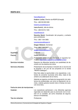 REXPO 2013
Oficina Económica y Comercial de la Embajada de España en Zagreb 5
franco@godiva.hr
Krešimir JKrešimir JKrešimir JKrešimir Jurčecurčecurčecurčec, Director de REXPO (Energía)
Tfno: +385 99 2023 909
kresimir.jurcec@rexpo.hr
Ivana KumrićIvana KumrićIvana KumrićIvana Kumrić,,,, Jefe de oficina
Tfno: +385 95 915 1405
rexpo@rexpo.hr
Nevenka BerošNevenka BerošNevenka BerošNevenka Beroš, Coordinador del proyecto y contacto
para exhibidores
Tfno: +385 1 644 5905
nevenka.beros@rexpo.hr
Dragan NikčevićDragan NikčevićDragan NikčevićDragan Nikčević, Comercial
Tfno: +385 1 644 5907
dragan.nikcevic@rexpo.hr
Superficie:Superficie:Superficie:Superficie: 2.500 m2
Precios:Precios:Precios:Precios: Desde 230 EUR/m2
Presupuesto personalizado rellenando el siguiente for-
mulario: http://www.rexpo.hr/en/article/59/contact
Servicios incluidos:Servicios incluidos:Servicios incluidos:Servicios incluidos: Espacios de diferentes tamaños con posibilidad de de-
corarlo con los diseños de la feria.
Servicios ofrecidos:Servicios ofrecidos:Servicios ofrecidos:Servicios ofrecidos: Presentación de la empresa e inclusión de un anuncio de
la empresa o de uno de sus proyectos en la revista
“REXPO Catalogue”.
Esta feria daba la oportunidad a los expositores y visi-
tantes de concertar reuniones entre ellos, hasta el día
anterior a la celebración de la misma.
Además se organiza una fiesta de inauguración con asis-
tencia de profesionales, así como la disposición de co-
mida y bebida gratuita durante todo el tiempo de dura-
ción de la feria.
Fecha de cierre de inscripciFecha de cierre de inscripciFecha de cierre de inscripciFecha de cierre de inscripcioooones:nes:nes:nes: -
Carácter:Carácter:Carácter:Carácter: Los expositores pertenecían a las diferentes agencias
regionales de desarrollo para la promoción de la inver-
sión en su condado, así como empresas de seguros,
banca e inmobiliarias.
Tipo de visitantes:Tipo de visitantes:Tipo de visitantes:Tipo de visitantes: Profesional.
 