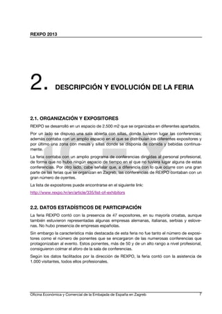 REXPO 2013
Oficina Económica y Comercial de la Embajada de España en Zagreb 7
2. DESCRIPCIÓN Y EVOLUCIÓN DE LA FERIA
2.1. ORGANIZACIÓN Y EXPOSITORES
REXPO se desarrolló en un espacio de 2.500 m2 que se organizaba en diferentes apartados.
Por un lado se dispuso una sala abierta con sillas, donde tuvieron lugar las conferencias;
además contaba con un amplio espacio en el que se distribuían los diferentes expositores y
por último una zona con mesas y sillas donde se disponía de comida y bebidas continua-
mente.
La feria contaba con un amplio programa de conferencias dirigidas al personal profesional,
de forma que no hubo ningún espacio de tiempo en el que no tuviera lugar alguna de estas
conferencias. Por otro lado, cabe señalar que, a diferencia con lo que ocurre con una gran
parte de las ferias que se organizan en Zagreb, las conferencias de REXPO contaban con un
gran número de oyentes.
La lista de expositores puede encontrarse en el siguiente link:
http://www.rexpo.hr/en/article/335/list-of-exhibitors
2.2. DATOS ESTADÍSTICOS DE PARTICIPACIÓN
La feria REXPO contó con la presencia de 47 expositores, en su mayoría croatas, aunque
también estuvieron representadas algunas empresas alemanas, italianas, serbias y eslove-
nas. No hubo presencia de empresas españolas.
Sin embargo la característica más destacada de esta feria no fue tanto el número de exposi-
tores como el número de ponentes que se encargaron de las numerosas conferencias que
protagonizaban al evento. Estos ponentes, más de 50 y de un alto rango a nivel profesional,
consiguieron colmar el aforo de la sala de conferencias.
Según los datos facilitados por la dirección de REXPO, la feria contó con la asistencia de
1.000 visitantes, todos ellos profesionales.
 