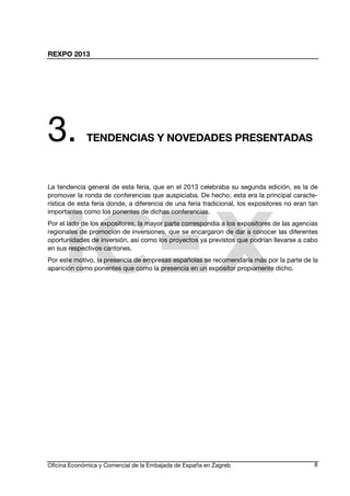 REXPO 2013
Oficina Económica y Comercial de la Embajada de España en Zagreb 8
3. TENDENCIAS Y NOVEDADES PRESENTADAS
La tendencia general de esta feria, que en el 2013 celebraba su segunda edición, es la de
promover la ronda de conferencias que auspiciaba. De hecho, esta era la principal caracte-
rística de esta feria donde, a diferencia de una feria tradicional, los expositores no eran tan
importantes como los ponentes de dichas conferencias.
Por el lado de los expositores, la mayor parte correspondía a los expositores de las agencias
regionales de promoción de inversiones, que se encargaron de dar a conocer las diferentes
oportunidades de inversión, así como los proyectos ya previstos que podrían llevarse a cabo
en sus respectivos cantones.
Por este motivo, la presencia de empresas españolas se recomendaría más por la parte de la
aparición como ponentes que como la presencia en un expositor propiamente dicho.
 