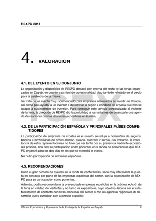 REXPO 2013
Oficina Económica y Comercial de la Embajada de España en Zagreb 9
4. VALORACION
4.1. DEL EVENTO EN SU CONJUNTO
La organización y disposición de REXPO destacó por encima del resto de las ferias organi-
zadas en Zagreb, en cuanto a su nivel de profesionalidad, algo también reflejado en el precio
para la asistencia de la misma.
Se trata de un evento muy recomendado para empresas interesadas en invertir en Croacia,
así como para ayudar a un inversor a determinar la región o condado de Croacia que más se
adapta a sus intereses de inversión. Para conseguir este servicio personalizado al visitante
de la feria, la dirección de REXPO dio la posibilidad a los visitantes de organizarle una agen-
da de reuniones con los diferentes expositores en la misa.
4.2. DE LA PARTICIPACIÓN ESPAÑOLA Y PRINCIPALES PAÍSES COMPE-
TIDORES
La participación de empresas no croatas en el evento se redujo a compañías de seguros,
bancos e inmobiliarias de origen alemán, italiano, esloveno y serbio. Sin embargo, la impor-
tancia de estas representaciones no tuvo que ver tanto con su presencia mediante exposito-
res propios, sino con su participación como ponentes en la ronda de conferencias que REX-
PO organizó para los dos días en los que se extendió el evento.
No hubo participación de empresas españolas.
4.3. RECOMENDACIONES
Dado el gran número de oyentes en la ronda de conferencias, sería muy interesante la pues-
ta en contacto por parte de las empresas españolas del sector, con la organización de REX-
PO para su participación como ponentes.
Además, podría recomendarse la presencia de empresas españolas en la próxima edición de
la feria en calidad de visitantes y no tanto de expositores, cuyo objetivo debería ser el esta-
blecimiento de contacto con otras empresas del sector o con las agencias regionales de de-
sarrollo que sí contaban con su propio expositor.
 