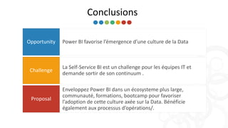 Conclusions
Power BI favorise l’émergence d’une culture de la DataOpportunity
La Self-Service BI est un challenge pour les équipes IT et
demande sortir de son continuum .
Challenge
Enveloppez Power BI dans un écosysteme plus large,
communauté, formations, bootcamp pour favoriser
l’adoption de cette culture axée sur la Data. Bénéficie
également aux processus d’opérations/.
Proposal
 