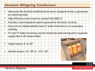Harmonic-Mitigating Transformers
• Attenuate the harmful (inefficient) harmonic component that is generated
by switching loads
• High efficiency levels (meet or exceed CSA C802.2)
• Provides a low impedance path to ground for harmonic currents
• One unit can independently treat 3rd order harmonics in its secondary
winding.
• 5th and 7th order harmonics can be treated by load sharing with a separate
supply that is 30° phase-offset
• Single output: 0° or 30°
• Double output: 0°/- 30° or -15°/- 45°
Harmonic Mitigators
 