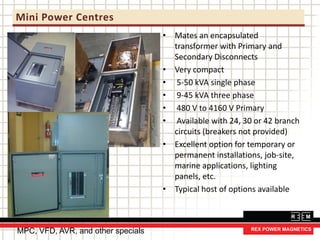 Mini Power Centres
• Mates an encapsulated
transformer with Primary and
Secondary Disconnects
• Very compact
• 5-50 kVA single phase
• 9-45 kVA three phase
• 480 V to 4160 V Primary
• Available with 24, 30 or 42 branch
circuits (breakers not provided)
• Excellent option for temporary or
permanent installations, job-site,
marine applications, lighting
panels, etc.
• Typical host of options available
MPC, VFD, AVR, and other specials
 