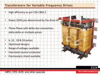 Transformers for Variable Frequency Drives
• High efficiency as per CSA C802.2
• Power (KVA) pre-determined by the drive HP
• Three Phase with delta-star connection,
delta-delta or multiple pulses
• 6, 12, 18 & 24 pulses
• Optimised designs
• Range of voltages available
• Oversized neutral conductor
• Electrostatic shield available
MPC, VFD, AVR, and other specials
 