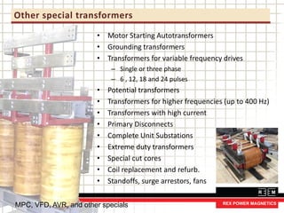 Other special transformers
• Motor Starting Autotransformers
• Grounding transformers
• Transformers for variable frequency drives
– Single or three phase
– 6 , 12, 18 and 24 pulses
• Potential transformers
• Transformers for higher frequencies (up to 400 Hz)
• Transformers with high current
• Primary Disconnects
• Complete Unit Substations
• Extreme duty transformers
• Special cut cores
• Coil replacement and refurb.
• Standoffs, surge arrestors, fans
MPC, VFD, AVR, and other specials
 