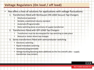 Voltage Regulators (On load / off load)
• Rex offers a host of solutions for applications with voltage fluctuations:
1. Transformers fitted with Reinhausen ON-LOAD Vacuum Tap Changers
• Mechanical operation
• Reliable, established industry standard
• Automatic/Programmable
• Ratio switching done on primary of supply transformer
2. Transformers fitted with OFF-LOAD Tap Changers
• Transformer must be de-energized for tap switching to take place
• Manual or motor driven tap changes
3. Series transformers fitted with semiconductor switching
• Electronic switching
• Rapid immediate switching
• Automatic/programmable
• Voltage bucking/boosting done additively to the line (retrofit able – supply
transformer may remain)
 