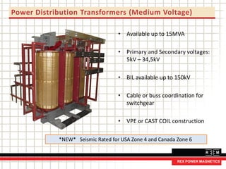 Power Distribution Transformers (Medium Voltage)
• Available up to 15MVA
• Primary and Secondary voltages:
5kV – 34,5kV
• BIL available up to 150kV
• Cable or buss coordination for
switchgear
• VPE or CAST COIL construction
*NEW* Seismic Rated for USA Zone 4 and Canada Zone 6
 