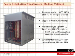 Power Distribution Transformers (Medium Voltage)
• Temperature rise: 150 °C, 115 °C
or 80 °C, (or other) as specified
• Copper or Aluminum windings
• Available in Type 1 (NEMA 1),
Type 2 and 3R (or 3R outdoor)
– NEMA 4, 12 and 4X are available
depending on application/kVA
• Option for fan cooling for short-
time ANF rating 33% over ANN
Août 2012
 