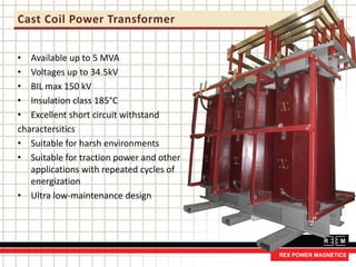 Cast Coil Power Transformer
• Available up to 5 MVA
• Voltages up to 34.5kV
• BIL max 150 kV
• Insulation class 185°C
• Excellent short circuit withstand
charactersitics
• Suitable for harsh environments
• Suitable for traction power and other
applications with repeated cycles of
energization
• Ultra low-maintenance design
 