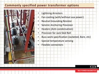 Commonly specified power transformer options
• Lightning Arresters
• Fan cooling (with/without aux power)
• Neutral Grounding Resistor
• Seismic Anchoring Provision
• Heaters (Anti-condensation)
• Provision for Jack Skid Roll
• Buss work specification (Jacketed, Bare, etc)
• Special temperature sensing
• Flexible connectors
 