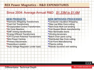 REX Power Magnetics - R&D EXPENDITURES
Since 2004: Average Annual R&D $1.33M to $1.6M
NEW PRODUCTS
•Harmonic Mitigating Transformers
•Cast Coil Transformers
•Encapsulated Control Transformers
•Air Core Reactors
•EMF limiting transformers.
•Energy Efficient Transformers
•CPT-Current Potential Transformers
•Mini Power Centres
•Primary Disconnects
•Hazardous Location
•Auto Voltage Regulator (under load)
NEW IMPROVED PROCESSES
•Conductor insulation Wrapping
•Step Lap Mitre Core cutting
•Semi Auto Multi coil winding
•Coil Support Block manufacturing
•Non flammable resins
•Winding tensioners
•Batch Oven paint curing
•Distributed Gap Core cutting
•Coil Form Manufacturing
•Plasma cutting
•Robotic louvered vent welding
Differentiator: Technical Depth
 