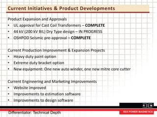 Current Initiatives & Product Developments
Product Expansion and Approvals
• UL approval for Cast Coil Transformers – COMPLETE
• 44 kV (200 kV BIL) Dry Type design – IN PROGRESS
• OSHPOD Seismic pre-approval – COMPLETE
Current Production Improvement & Expansion Projects
• Heavy duty paint option
• Extreme duty bracket option
• New equipment: One new auto winder, one new mitre core cutter
Current Engineering and Marketing Improvements
• Website improved
• Improvements to estimation software
• Improvements to design software
Differentiator: Technical Depth
 