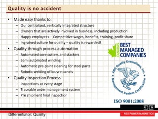 Quality is no accident
• Made easy thanks to:
– Our centralized, vertically integrated structure
– Owners that are actively involved in business, including production
– Happy employees – Competitive wages, benefits, training, profit share
– Ingrained culture for quality – quality is rewarded!
• Quality through process automation
– Automated core cutters and stackers
– Semi automated winding
– Automatic pre-paint cleaning for steel parts
– Robotic welding of louvre panels
• Quality Inspection Process
– Inspections at every stage
– Traceable order management system
– Pre shipment final inspection
Differentiator: Quality
 