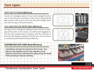 Core types
DISTRIBUTED GAP CORE (Best Efficiency)
Laminations are bent at corners to form a loop. Two
halves come together to form the magnetic circuit.
Special construction distributes the gaps along the length
of the core leg to reduce crowding.
Transformer Construction: Core Types
 