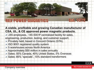 A stable, profitable and growing Canadian manufacturer of
CSA, UL, & CE approved power magnetic products.
 245 employees, 145 000 ft² centralized facility for sales,
engineering, production, testing, and customer support.
 Privately held, based in Concord Ontario (GTA).
 ISO 9001 registered quality system
 5 warehouses across North America
 Approximately $50 million in sales annually
 Sales: 55% Canada, 40% United States, 5% Overseas
 Sales: 85% “specials”, 15% standard transformers
Company overview
 