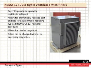 NEMA 12 (Dust-tight) Ventilated with filters
• Recently proven design with
certificate achieved
• Allows for dramatically reduced cost
and size for environments requiring
Type 12 (NEMA/UL 12) rating for
dust tight.
• Allows for smaller magnetics
• Filters can be changed without de-
energizing magnetics
Enclosure Types
 