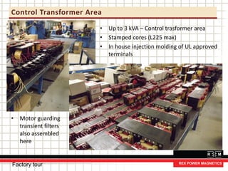 Control Transformer Area
Factory tour
• Up to 3 kVA – Control trasformer area
• Stamped cores (L225 max)
• In house injection molding of UL approved
terminals
• Motor guarding
transient filters
also assembled
here
 