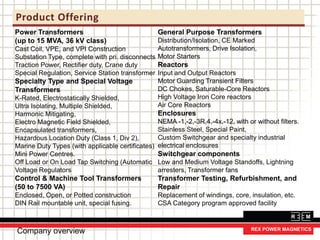 Product Offering
Company overview
Power Transformers
(up to 15 MVA, 36 kV class)
Cast Coil, VPE, and VPI Construction
Substation Type, complete with pri. disconnects
Traction Power, Rectifier duty, Crane duty
Special Regulation, Service Station transformer
Specialty Type and Special Voltage
Transformers
K-Rated, Electrostatically Shielded,
Ultra Isolating, Multiple Shielded,
Harmonic Mitigating,
Electro Magnetic Field Shielded,
Encapsulated transformers,
Hazardous Location Duty (Class 1, Div 2),
Marine Duty Types (with applicable certificates)
Mini Power Centres.
Off Load or On Load Tap Switching (Automatic
Voltage Regulators
Control & Machine Tool Transformers
(50 to 7500 VA)
Enclosed, Open, or Potted construction
DIN Rail mountable unit, special fusing.
General Purpose Transformers
Distribution/Isolation, CE Marked
Autotransformers, Drive Isolation,
Motor Starters
Reactors
Input and Output Reactors
Motor Guarding Transient Filters
DC Chokes, Saturable-Core Reactors
High Voltage Iron Core reactors
Air Core Reactors
Enclosures
NEMA -1,-2,-3R,4,-4x,-12, with or without filters.
Stainless Steel, Special Paint,
Custom Switchgear and specialty industrial
electrical enclosures
Switchgear components
Low and Medium Voltage Standoffs, Lightning
arresters, Transformer fans
Transformer Testing, Refurbishment, and
Repair
Replacement of windings, core, insulation, etc.
CSA Category program approved facility
 