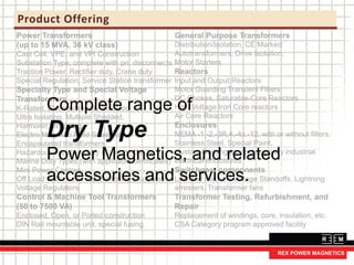 Product Offering
Power Transformers
(up to 15 MVA, 36 kV class)
Cast Coil, VPE, and VPI Construction
Substation Type, complete with pri. disconnects
Traction Power, Rectifier duty, Crane duty
Special Regulation, Service Station transformer
Specialty Type and Special Voltage
Transformers
K-Rated, Electrostatically Shielded,
Ultra Isolating, Multiple Shielded,
Harmonic Mitigating,
Electro Magnetic Field Shielded,
Encapsulated transformers,
Hazardous Location Duty (Class 1, Div 2),
Marine Duty Types (with applicable certificates)
Mini Power Centres.
Off Load or On Load Tap Switching (Automatic
Voltage Regulators
Control & Machine Tool Transformers
(50 to 7500 VA)
Enclosed, Open, or Potted construction
DIN Rail mountable unit, special fusing.
General Purpose Transformers
Distribution/Isolation, CE Marked
Autotransformers, Drive Isolation,
Motor Starters
Reactors
Input and Output Reactors
Motor Guarding Transient Filters
DC Chokes, Saturable-Core Reactors
High Voltage Iron Core reactors
Air Core Reactors
Enclosures
NEMA -1,-2,-3R,4,-4x,-12, with or without filters.
Stainless Steel, Special Paint,
Custom Switchgear and specialty industrial
electrical enclosures
Switchgear components
Low and Medium Voltage Standoffs, Lightning
arresters, Transformer fans
Transformer Testing, Refurbishment, and
Repair
Replacement of windings, core, insulation, etc.
CSA Category program approved facility
Complete range of
Dry Type
Power Magnetics, and related
accessories and services.
 