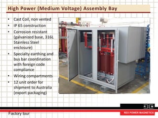 High Power (Medium Voltage) Assembly Bay
• Cast Coil, non vented
• IP 65 construction
• Corrosion resistant
(galvanized base, 316L
Stainless Steel
enclosure)
• Specialty earthing and
bus bar coordination
with foreign code
compliance
• Wiring compartments
• 12 unit order for
shipment to Australia
(export packaging)
Factory tour
 