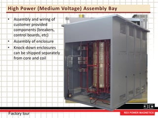 High Power (Medium Voltage) Assembly Bay
• Assembly and wiring of
customer provided
components (breakers,
control boards, etc)
• Assembly of enclosure
• Knock-down enclosures
can be shipped separately
from core and coil
Factory tour
 