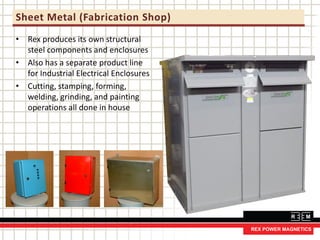 Sheet Metal (Fabrication Shop)
• Rex produces its own structural
steel components and enclosures
• Also has a separate product line
for Industrial Electrical Enclosures
• Cutting, stamping, forming,
welding, grinding, and painting
operations all done in house
 
