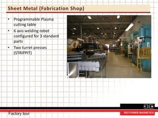 Sheet Metal (Fabrication Shop)
• Programmable Plasma
cutting table
• 6 axis welding robot
configured for 3 standard
parts
• Two turret presses
(STRIPPIT)
Factory tour
 