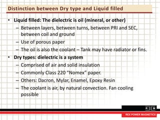 Distinction between Dry type and Liquid filled
• Liquid filled: The dielectric is oil (mineral, or other)
– Between layers, between turns, between PRI and SEC,
between coil and ground
– Use of porous paper
– The oil is also the coolant – Tank may have radiator or fins.
• Dry types: dielectric is a system
– Comprised of air and solid insulation
– Commonly Class 220 “Nomex” paper.
– Others: Dacron, Mylar, Enamel, Epoxy Resin
– The coolant is air, by natural convection. Fan cooling
possible
 