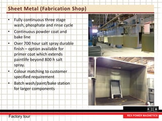 Sheet Metal (Fabrication Shop)
• Fully continuous three stage
wash, phosphate and rinse cycle
• Continuous powder coat and
bake line
• Over 700 hour salt spray durable
finish – option available for
primer coat which extends
paintlife beyond 800 h salt
spray.
• Colour matching to customer
specified requirement
• Batch wash/paint/bake station
for larger components
Factory tour
 