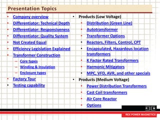 Presentation Topics
• Company overview
• Differentiator: Technical Depth
• Differentiator: Responsiveness
• Differentiator: Quality System
• Not Created Equal
• Efficiency Legislation Explained
• Transformer Construction
– Core types
– Winding & Insulation
– Enclosure types
• Factory Tour
• Testing capability
• Products (Low Voltage)
• Distribution (Green Line)
• Autotransformer
• Transformer Options
• Reactors, Filters, Control, CPT
• Encapsulated, Hazardous location
transformers
• K Factor Rated Transformers
• Harmonic Mitigators
• MPC, VFD, AVR, and other specials
• Products (Medium Voltage)
• Power Distribution Transformers
• Cast Coil transformers
• Air Core Reactor
• Options
 