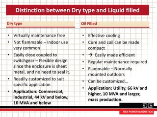 Dry type
• Virtually maintenance free
• Not flammable – Indoor use
very common
• Easily close coupled to
switchgear – Flexible design
since the enclosure is sheet
metal, and no need to seal it.
• Readily customized to suit
specific application
• Application: Commercial,
industrial, 44 kV and below,
10 MVA and below
Distinction between Dry type and Liquid filled
Oil Filled
• Effective cooling
• Core and coil can be made
compact
•  Easily made efficient
• Regular maintenance required
• Flammable – Normally
mounted outdoors
• Can be customized…
• Application: Utility, 66 kV and
higher, 10 MVA and larger,
mass production.
 