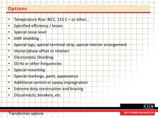 • Temperature Rise: 80 C, 115 C – or other…
• Specified efficiency / losses
• Special noise level
• EMF shielding
• Special lugs, special terminal strip, special interior arrangement
• Vector/phase offset or relation
• Electrostatic Shielding
• 50 Hz or other frequencies
• Special mounting
• Special markings, paint, appearance
• Additional varnish or epoxy impregnation
• Extreme duty construction and bracing
• Disconnects, breakers, etc
Options
Transformer options
 