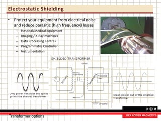 Electrostatic Shielding
• Protect your equipment from electrical noise
and reduce parasitic (high frequency) losses
– Hospital/Medical equipment
– Imaging / X-Ray machines
– Data Processing Centres
– Programmable Controller
– Instrumentation
Transformer options
 