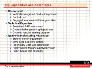 Key Capabilities and Advantages
 Responsive!
 Vertically Integrated production process
 Centralized
 Engaged, empowered flat organization
 Technical Expertise
 Sustained R&D investment
 Overstaffed engineering department
 Ongoing regular training program
 Quality Manufacturing Advantage
 State of the Art equipment
 Mitre-Step-Lap core cutters
 Proprietary Cast-Coil technology
 Highly skilled factory supervisory staff
 Full in-house test capability
Company overview
 