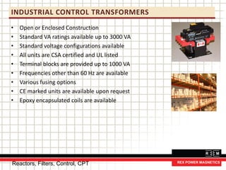 INDUSTRIAL CONTROL TRANSFORMERS
• Open or Enclosed Construction
• Standard VA ratings available up to 3000 VA
• Standard voltage configurations available
• All units are CSA certified and UL listed
• Terminal blocks are provided up to 1000 VA
• Frequencies other than 60 Hz are available
• Various fusing options
• CE marked units are available upon request
• Epoxy encapsulated coils are available
Reactors, Filters, Control, CPT
 