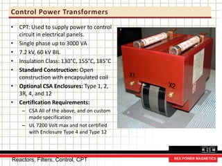 Control Power Transformers
• CPT: Used to supply power to control
circuit in electrical panels.
• Single phase up to 3000 VA
• 7.2 kV, 60 kV BIL
• Insulation Class: 130°C, 155°C, 185°C
• Standard Construction: Open
construction with encapsulated coil
• Optional CSA Enclosures: Type 1, 2,
3R, 4, and 12
• Certification Requirements:
– CSA All of the above, and on custom
made specification
– UL 7200 Volt max and not certified
with Enclosure Type 4 and Type 12
Reactors, Filters, Control, CPT
 