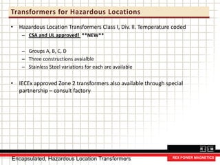 Transformers for Hazardous Locations
• Hazardous Location Transformers Class I, Div. II. Temperature coded
– CSA and UL approved! **NEW**
– Groups A, B, C, D
– Three constructions avaialble
– Stainless Steel variations for each are available
• IECEx approved Zone 2 transformers also available through special
partnership – consult factory
Encapsulated, Hazardous Location Transformers
 