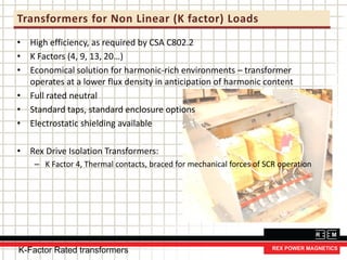 Transformers for Non Linear (K factor) Loads
• High efficiency, as required by CSA C802.2
• K Factors (4, 9, 13, 20…)
• Economical solution for harmonic-rich environments – transformer
operates at a lower flux density in anticipation of harmonic content
• Full rated neutral
• Standard taps, standard enclosure options
• Electrostatic shielding available
• Rex Drive Isolation Transformers:
– K Factor 4, Thermal contacts, braced for mechanical forces of SCR operation
K-Factor Rated transformers
 