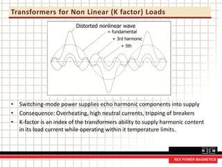 Transformers for Non Linear (K factor) Loads
• Switching-mode power supplies echo harmonic components into supply
• Consequence: Overheating, high neutral currents, tripping of breakers
• K-factor is an index of the transformers ability to supply harmonic content
in its load current while operating within it temperature limits.
 