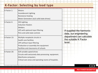 K-Factor: Selecting by load type
K-Factor 1: Motors
Incandescent Lighting
Resistance heating
Motor Generators (w/o solid state drives)
K-Factor 4: HID Lighting
Induction Heaters
Welders
UPS with optional input filtering
PLCs and solid state controls
K-Factor 13: Multiple receptacle circuits in
health care facilities
UPS without input filtering
Production or assembly line equipment
Facilities and classrooms of schools
K-Factor 20: SCR variable speed drives
Circuits with exclusively data processing equipment.
Mainframe computers
Critical care areas and operating rooms of hospitals.
If supplied the harmonic
data, our engineering
department can calculate
the suitable K Factor
level.
 
