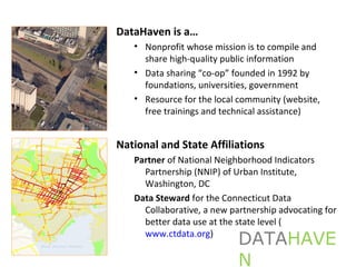 DataHaven is a…
• Nonprofit whose mission is to compile and
share high-quality public information
• Data sharing “co-op” founded in 1992 by
foundations, universities, government
• Resource for the local community (website,
free trainings and technical assistance)
National and State Affiliations
Partner of National Neighborhood Indicators
Partnership (NNIP) of Urban Institute,
Washington, DC
Data Steward for the Connecticut Data
Collaborative, a new partnership advocating for
better data use at the state level (
www.ctdata.org)
DATAHAVE
N
 