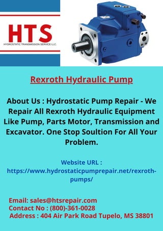 Rexroth Hydraulic Pump
About Us : Hydrostatic Pump Repair - We
Repair All Rexroth Hydraulic Equipment
Like Pump, Parts Motor, Transmission and
Excavator. One Stop Soultion For All Your
Problem.
Website URL :
https://www.hydrostaticpumprepair.net/rexroth-
pumps/
Email: sales@htsrepair.com
Contact No : (800)-361-0028
Address : 404 Air Park Road Tupelo, MS 38801
 