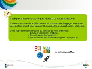 12
Cette présentation ne couvre pas l’étape 0 de l’industrialisation !
Cette étape consiste à sélectionner les frameworks, langages ou socles
de développement pour garantir l’homogénéité des applications réalisées.
Cette étape est très dépendante du contexte de votre entreprise :
- du type d’applications produites,
- de sa stratégie d’urbanisation,
- des ressources humaines (développeurs et support) !
Ex: les frameworks MMA
 