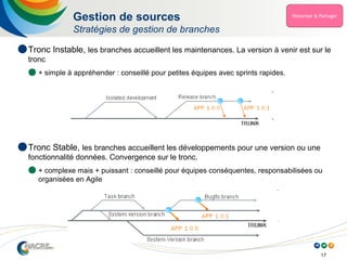 17
Gestion de sources
Stratégies de gestion de branches
 Tronc Instable, les branches accueillent les maintenances. La version à venir est sur le
tronc
 + simple à appréhender : conseillé pour petites équipes avec sprints rapides.
 Tronc Stable, les branches accueillent les développements pour une version ou une
fonctionnalité données. Convergence sur le tronc.
 + complexe mais + puissant : conseillé pour équipes conséquentes, responsabilisées ou
organisées en Agile
 